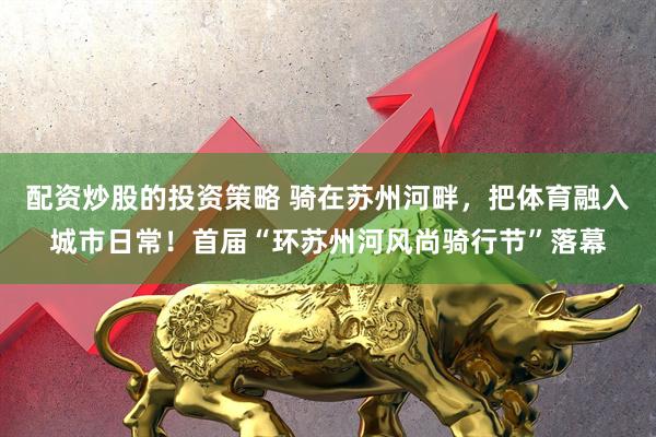 配资炒股的投资策略 骑在苏州河畔，把体育融入城市日常！首届“环苏州河风尚骑行节”落幕