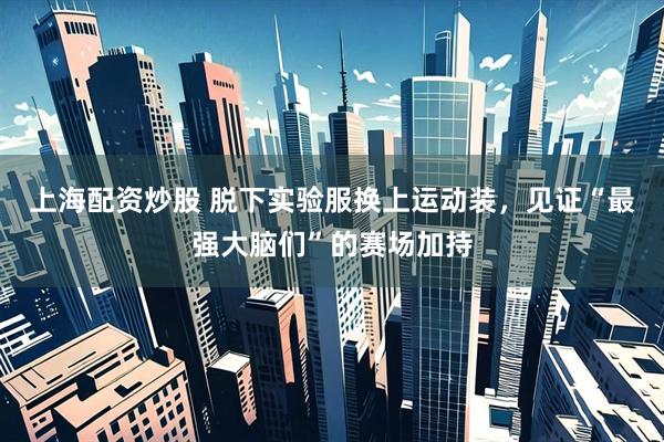 上海配资炒股 脱下实验服换上运动装，见证“最强大脑们”的赛场加持