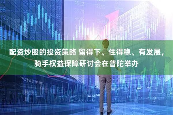 配资炒股的投资策略 留得下、住得稳、有发展，骑手权益保障研讨会在普陀举办