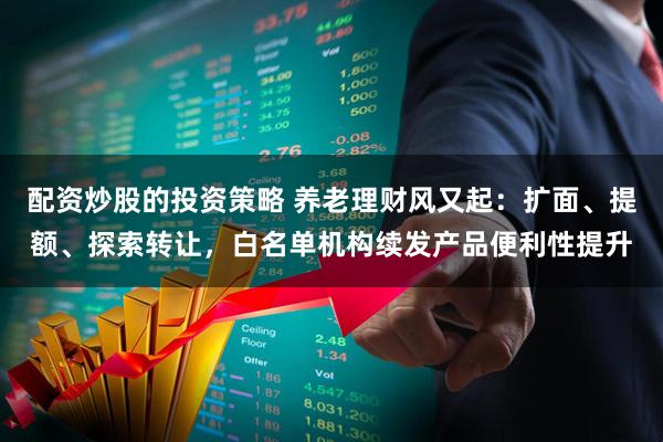 配资炒股的投资策略 养老理财风又起：扩面、提额、探索转让，白名单机构续发产品便利性提升