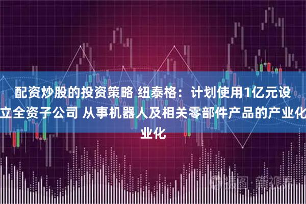 配资炒股的投资策略 纽泰格：计划使用1亿元设立全资子公司 从事机器人及相关零部件产品的产业化
