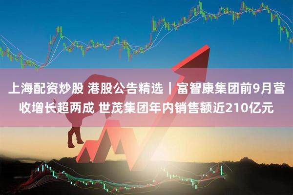上海配资炒股 港股公告精选｜富智康集团前9月营收增长超两成 世茂集团年内销售额近210亿元