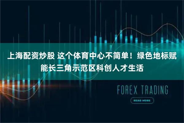 上海配资炒股 这个体育中心不简单！绿色地标赋能长三角示范区科创人才生活