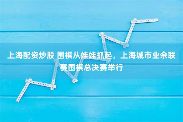 上海配资炒股 围棋从娃娃抓起，上海城市业余联赛围棋总决赛举行