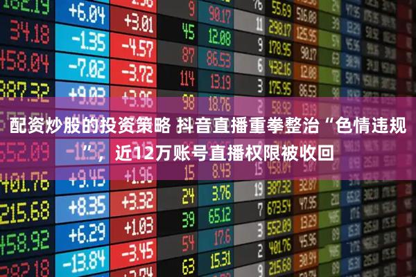 配资炒股的投资策略 抖音直播重拳整治“色情违规”，近12万账号直播权限被收回