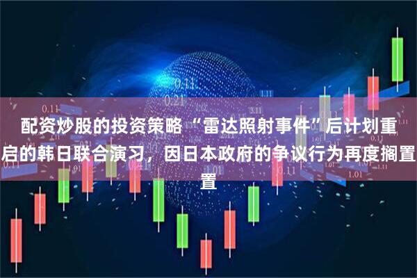 配资炒股的投资策略 “雷达照射事件”后计划重启的韩日联合演习，因日本政府的争议行为再度搁置