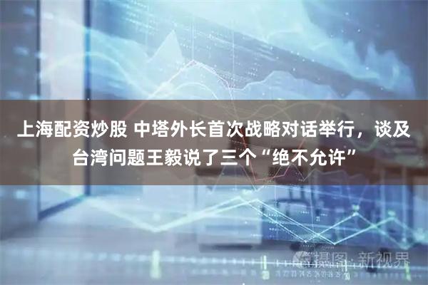 上海配资炒股 中塔外长首次战略对话举行，谈及台湾问题王毅说了三个“绝不允许”