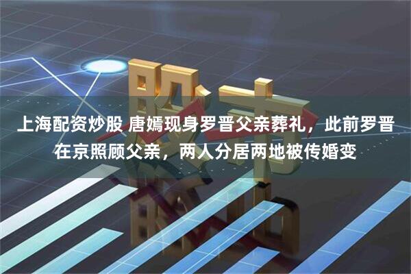 上海配资炒股 唐嫣现身罗晋父亲葬礼，此前罗晋在京照顾父亲，两人分居两地被传婚变