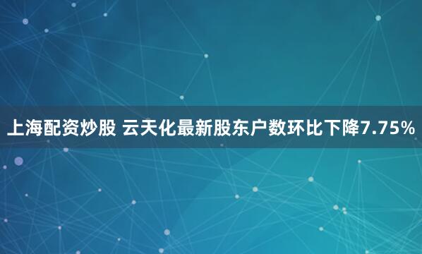 上海配资炒股 云天化最新股东户数环比下降7.75%