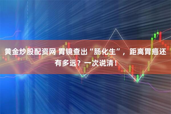 黄金炒股配资网 胃镜查出“肠化生”，距离胃癌还有多远？一次说清！