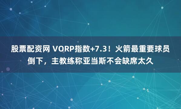 股票配资网 VORP指数+7.3！火箭最重要球员倒下，主教练称亚当斯不会缺席太久