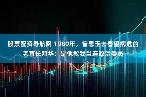 股票配资导航网 1980年，曾思玉去看望病危的老首长邓华：是他教我当连政治委员