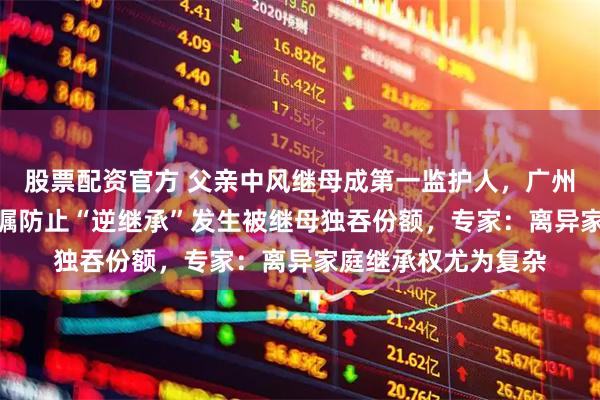 股票配资官方 父亲中风继母成第一监护人，广州“95后”男子立遗嘱防止“逆继承”发生被继母独吞份额，专家：离异家庭继承权尤为复杂