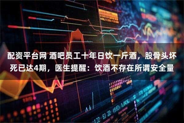 配资平台网 酒吧员工十年日饮一斤酒，股骨头坏死已达4期，医生提醒：饮酒不存在所谓安全量