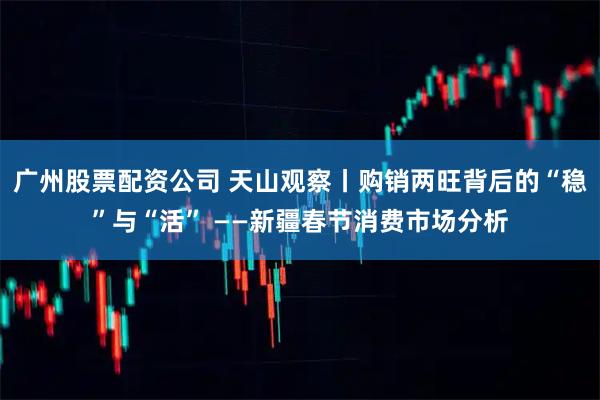 广州股票配资公司 天山观察丨购销两旺背后的“稳”与“活” ——新疆春节消费市场分析