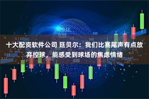 十大配资软件公司 廷贝尔：我们比赛尾声有点放弃控球，能感受到球场的焦虑情绪