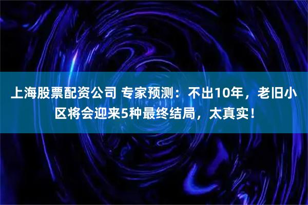 上海股票配资公司 专家预测:不出10年,老旧小区将会迎来5种最终结局,太真实!