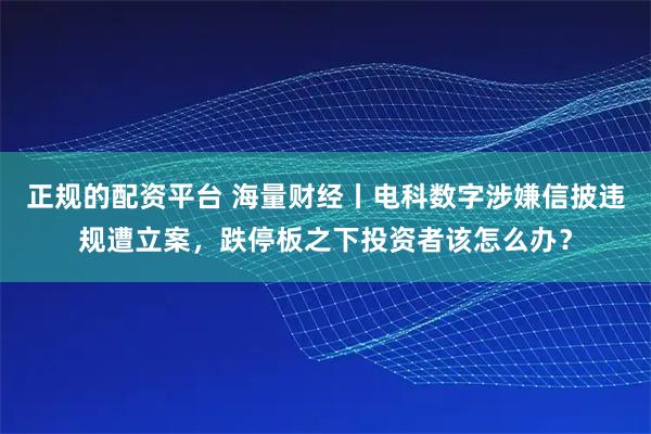 正规的配资平台 海量财经丨电科数字涉嫌信披违规遭立案,跌停板之下投资者该怎么办?