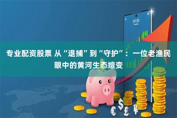 专业配资股票 从“退捕”到“守护”：一位老渔民眼中的黄河生态嬗变