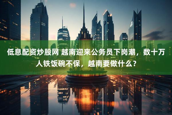 低息配资炒股网 越南迎来公务员下岗潮，数十万人铁饭碗不保，越南要做什么？