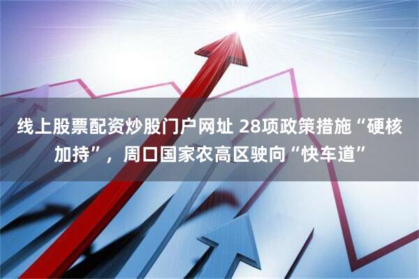 线上股票配资炒股门户网址 28项政策措施“硬核加持”，周口国家农高区驶向“快车道”