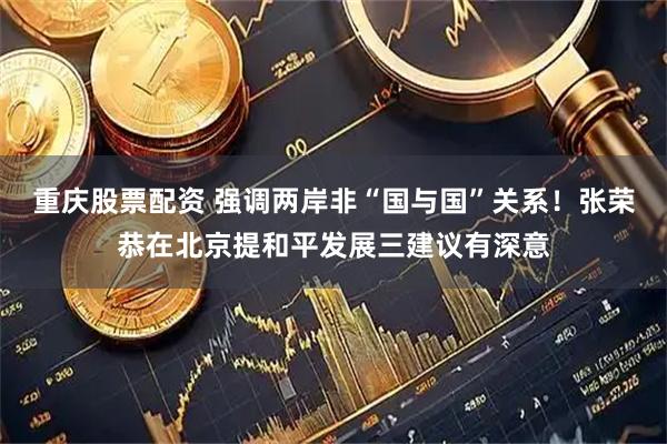 重庆股票配资 强调两岸非“国与国”关系！张荣恭在北京提和平发展三建议有深意