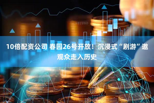10倍配资公司 春园26号开放！沉浸式“剧游”邀观众走入历史