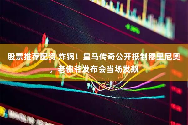 股票推荐配资 炸锅！皇马传奇公开抵制穆里尼奥，老佛爷发布会当场发飙