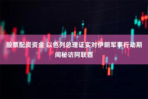 股票配资资金 以色列总理证实对伊朗军事行动期间秘访阿联酋