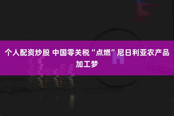 个人配资炒股 中国零关税“点燃”尼日利亚农产品加工梦