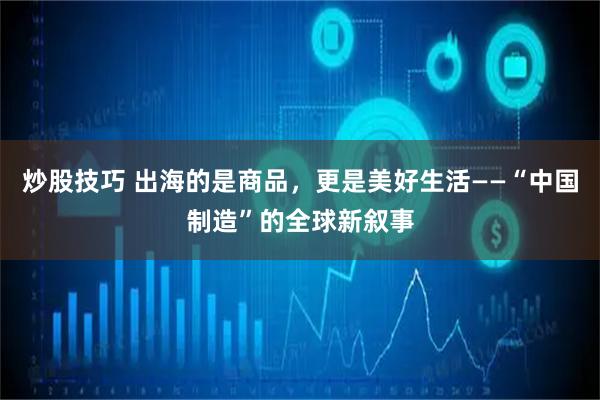 炒股技巧 出海的是商品，更是美好生活——“中国制造”的全球新叙事