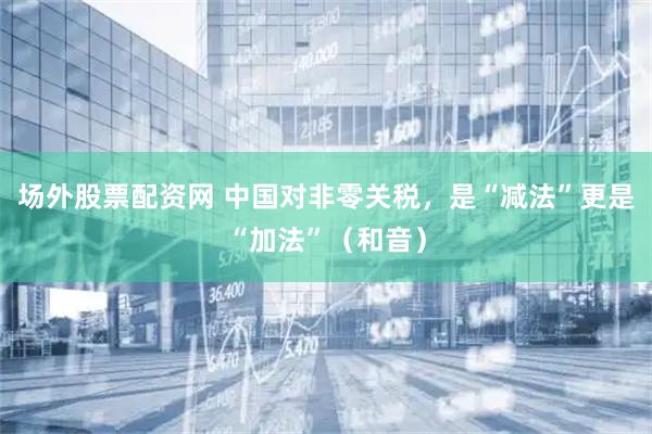 场外股票配资网 中国对非零关税，是“减法”更是“加法”（和音）