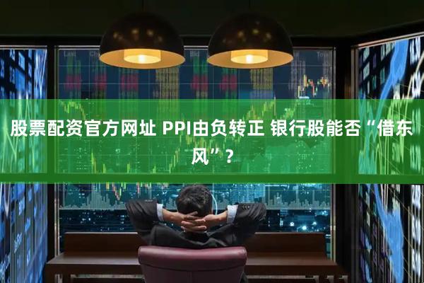 股票配资官方网址 PPI由负转正 银行股能否“借东风”？