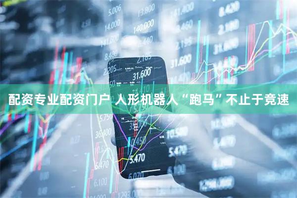配资专业配资门户 人形机器人“跑马”不止于竞速